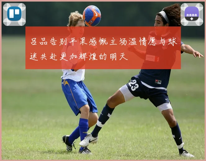 吕品告别平果感慨主场温情愿与球迷共赴更加辉煌的明天