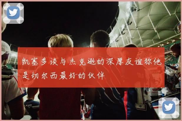 凯塞多谈与杰克逊的深厚友谊称他是切尔西最好的伙伴