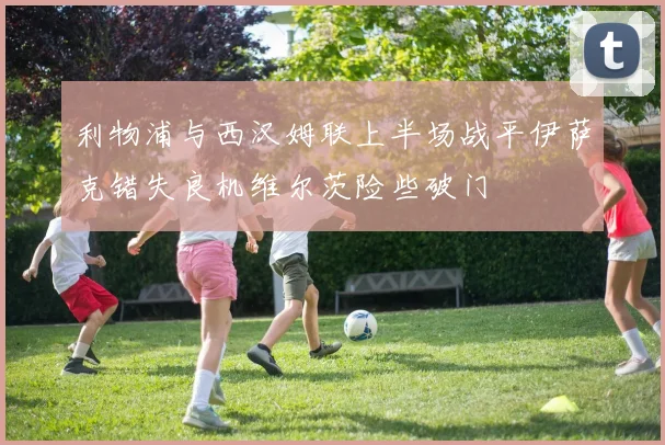 利物浦与西汉姆联上半场战平伊萨克错失良机维尔茨险些破门