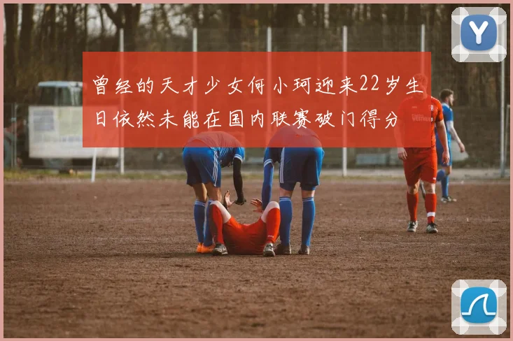 曾经的天才少女何小珂迎来22岁生日依然未能在国内联赛破门得分