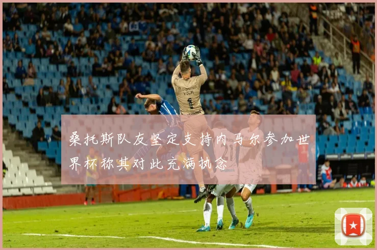 桑托斯队友坚定支持内马尔参加世界杯称其对此充满执念