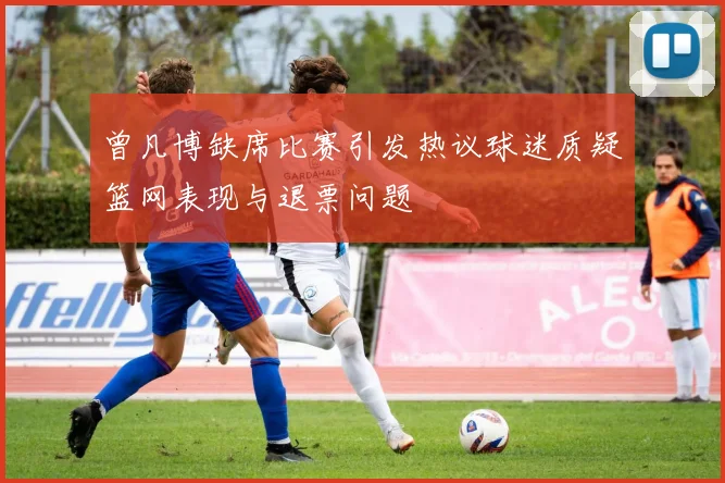 曾凡博缺席比赛引发热议球迷质疑篮网表现与退票问题