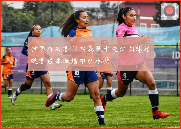 世界杯决赛门票暴涨十倍法国球迷观赛成本激增难以承受