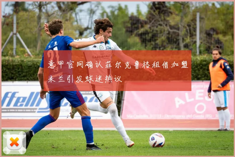 意甲官网确认菲尔克鲁格租借加盟米兰引发球迷热议