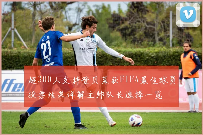 超300人支持登贝莱获FIFA最佳球员投票结果详解主帅队长选择一览