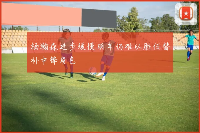 杨瀚森进步缓慢明年仍难以胜任替补中锋角色