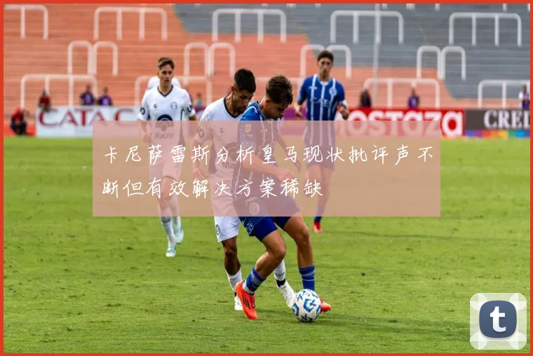 卡尼萨雷斯分析皇马现状批评声不断但有效解决方案稀缺