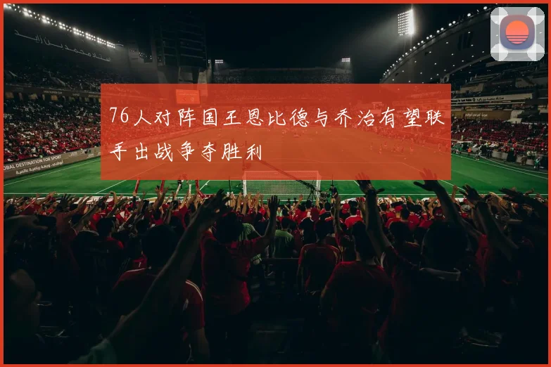 76人对阵国王恩比德与乔治有望联手出战争夺胜利