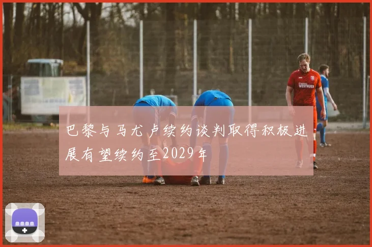 巴黎与马尤卢续约谈判取得积极进展有望续约至2029年
