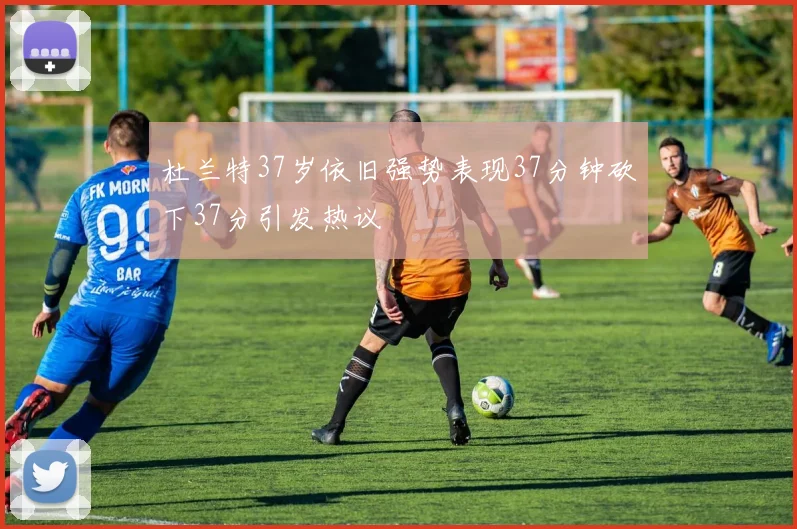 杜兰特37岁依旧强势表现37分钟砍下37分引发热议