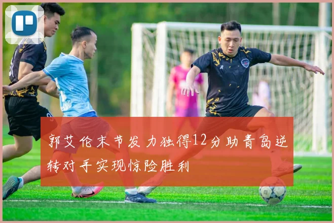 郭艾伦末节发力独得12分助青岛逆转对手实现惊险胜利