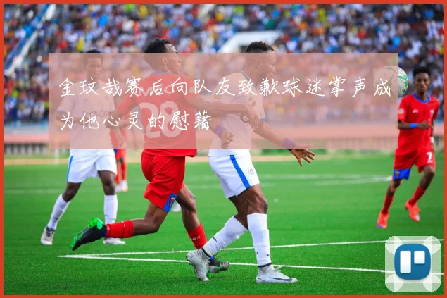 金玟哉赛后向队友致歉球迷掌声成为他心灵的慰藉