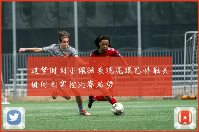 追梦时刻小佩顿表现亮眼巴特勒关键时刻掌控比赛局势