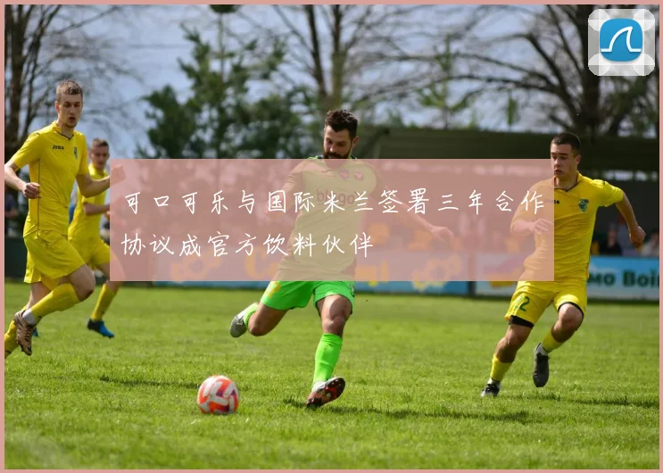 可口可乐与国际米兰签署三年合作协议成官方饮料伙伴