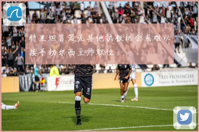 特里坦言若无其他执教机会或难以接手切尔西主帅职位