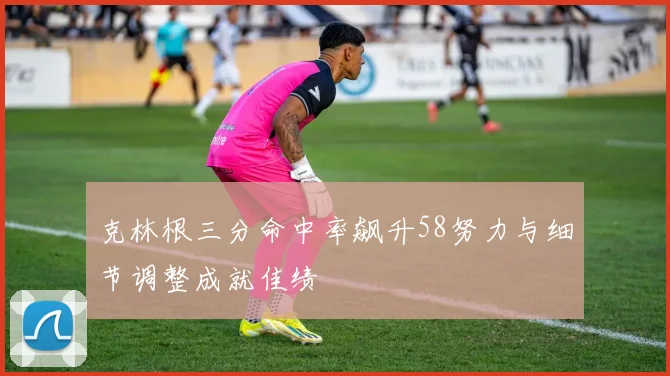 克林根三分命中率飙升58努力与细节调整成就佳绩
