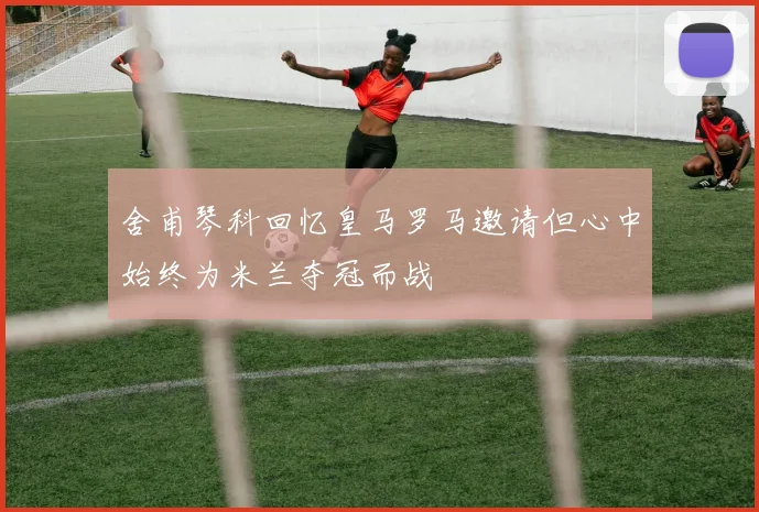 舍甫琴科回忆皇马罗马邀请但心中始终为米兰夺冠而战