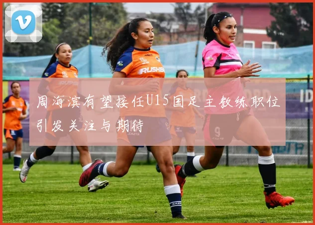 周海滨有望接任U15国足主教练职位引发关注与期待