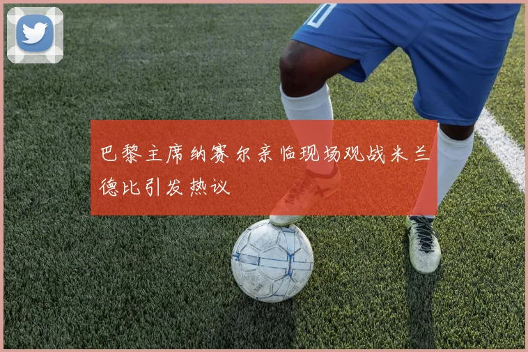 巴黎主席纳赛尔亲临现场观战米兰德比引发热议