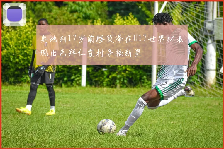 奥地利17岁前腰莫泽在U17世界杯表现出色拜仁霍村争抢新星