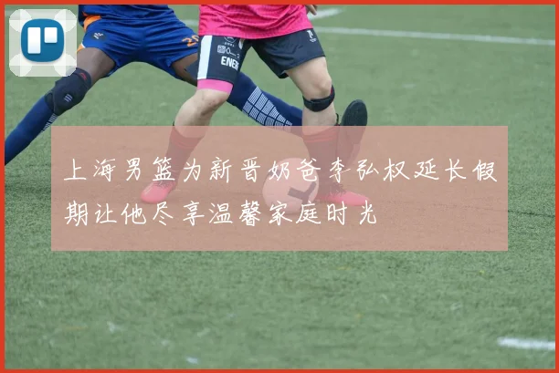上海男篮为新晋奶爸李弘权延长假期让他尽享温馨家庭时光