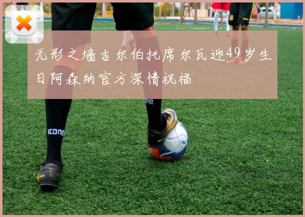 无形之墙吉尔伯托席尔瓦迎49岁生日阿森纳官方深情祝福
