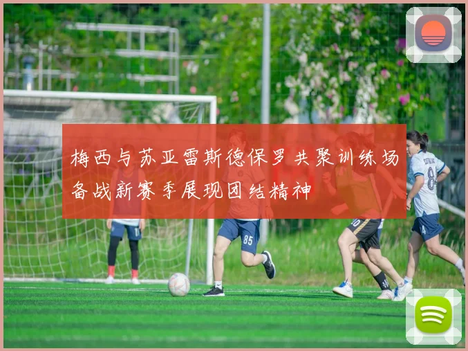 梅西与苏亚雷斯德保罗共聚训练场备战新赛季展现团结精神