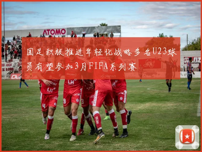 国足积极推进年轻化战略多名U23球员有望参加3月FIFA系列赛