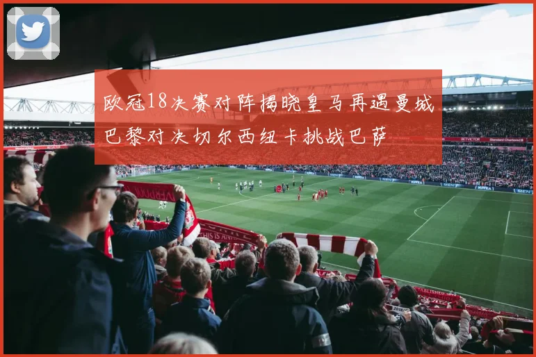 欧冠18决赛对阵揭晓皇马再遇曼城巴黎对决切尔西纽卡挑战巴萨