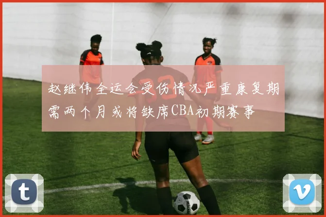 赵继伟全运会受伤情况严重康复期需两个月或将缺席CBA初期赛事