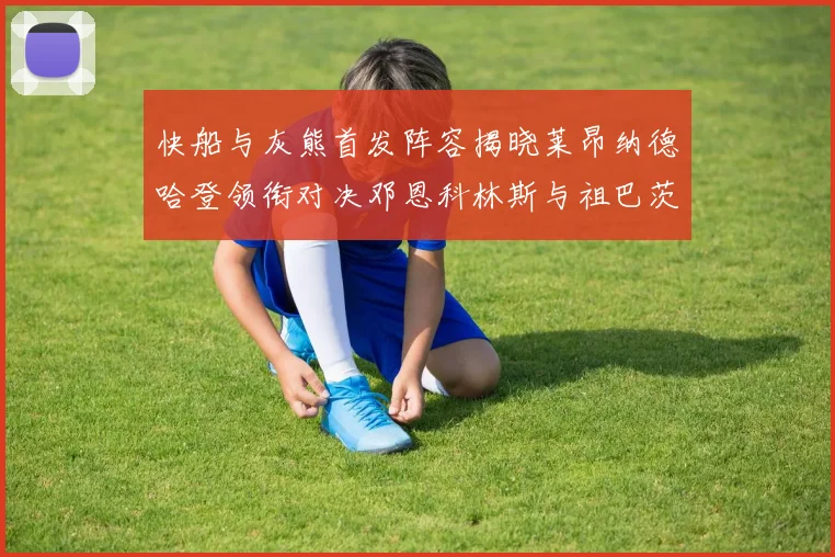 快船与灰熊首发阵容揭晓莱昂纳德哈登领衔对决邓恩科林斯与祖巴茨争锋