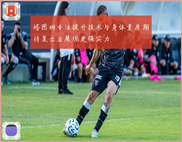 塔图姆专注提升技术与身体素质期待复出后展现更强实力