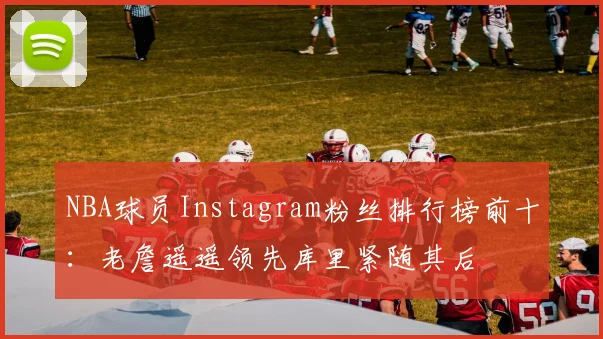 NBA球员Instagram粉丝排行榜前十：老詹遥遥领先库里紧随其后