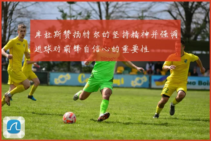 库杜斯赞扬特尔的坚持精神并强调进球对前锋自信心的重要性