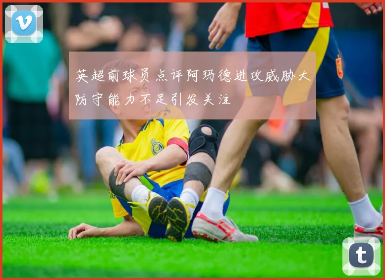 英超前球员点评阿玛德进攻威胁大防守能力不足引发关注