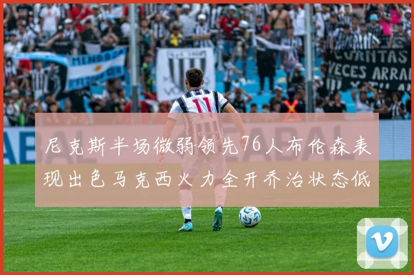 尼克斯半场微弱领先76人布伦森表现出色马克西火力全开乔治状态低迷