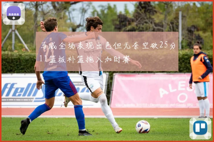 马威全场表现出色但无奈空砍25分11篮板补篮拖入加时赛