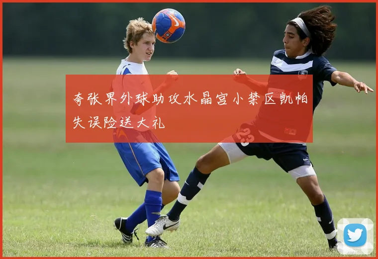 夸张界外球助攻水晶宫小禁区凯帕失误险送大礼