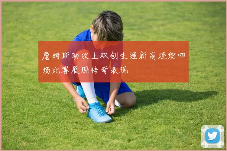 詹姆斯助攻上双创生涯新高连续四场比赛展现传奇表现