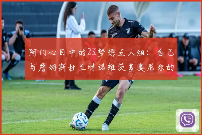 阿门心目中的2K梦想五人组：自己与詹姆斯杜兰特诺维茨基奥尼尔的传奇组合