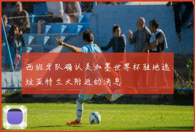 西班牙队确认美加墨世界杯驻地选址亚特兰大附近的消息