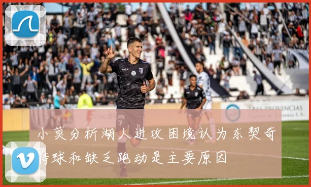 小莫分析湖人进攻困境认为东契奇持球和缺乏跑动是主要原因