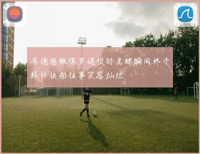 韦德感慨保罗退役时光辉瞬间终于释怀快船往事笑容灿烂