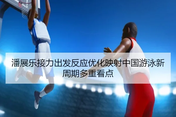 潘展乐接力出发反应优化映射中国游泳新周期多重看点 | jiuyou
